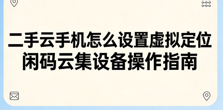 二手云手机怎么设置虚拟定位 闲码云集设备操作指南 二手云手机怎么设置虚拟定位 闲码云集设备操作指南