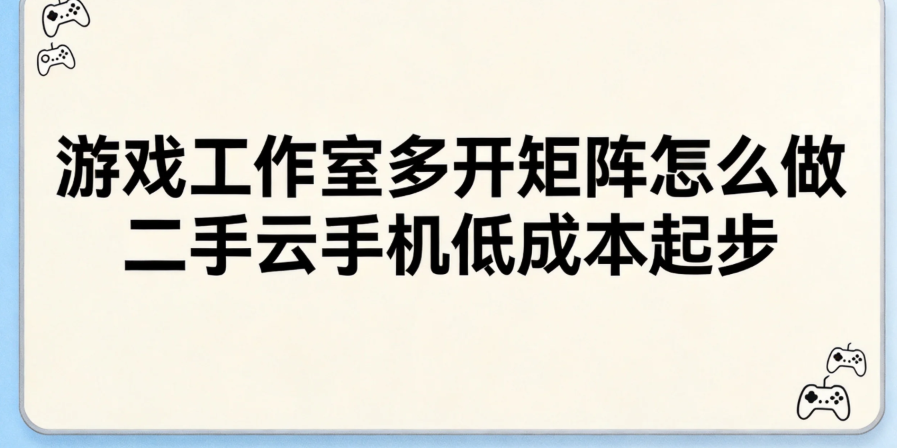 游戏工作室多开矩阵怎么做 二手云手机低成本起步